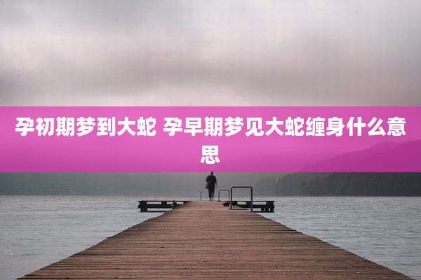 孕初期梦到大蛇 孕早期梦见大蛇缠身什么意思