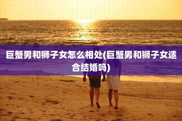 巨蟹男和狮子女怎么相处(巨蟹男和狮子女适合结婚吗)