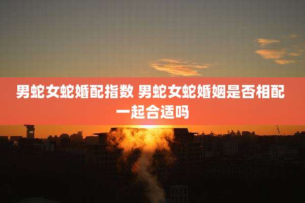 男蛇女蛇婚配指数 男蛇女蛇婚姻是否相配 一起合适吗