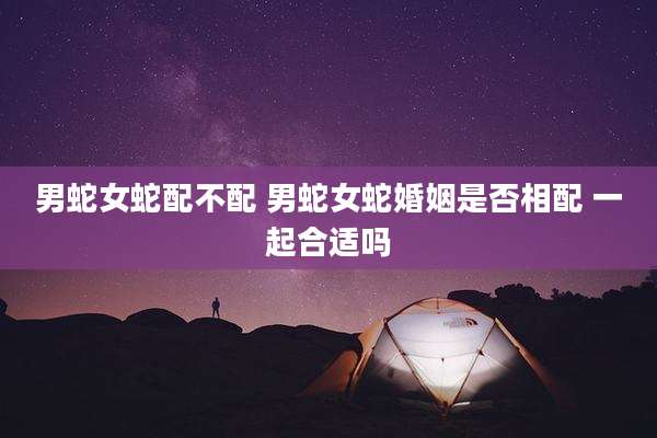 男蛇女蛇配不配 男蛇女蛇婚姻是否相配 一起合适吗