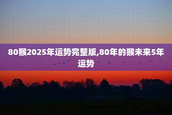 80猴2025年运势完整版,80年的猴未来5年运势