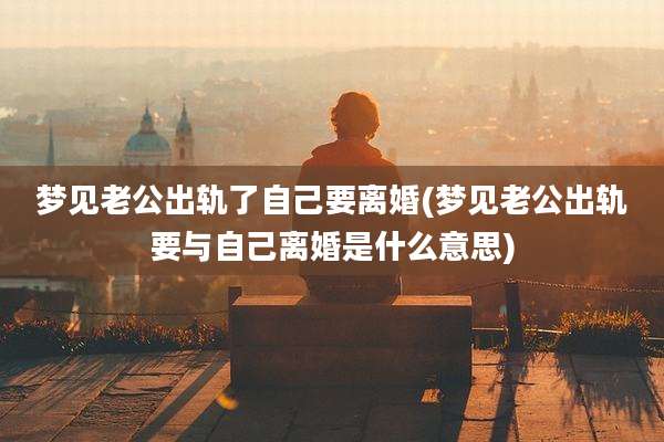 梦见老公出轨了自己要离婚(梦见老公出轨要与自己离婚是什么意思)