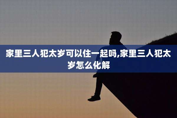 家里三人犯太岁可以住一起吗,家里三人犯太岁怎么化解