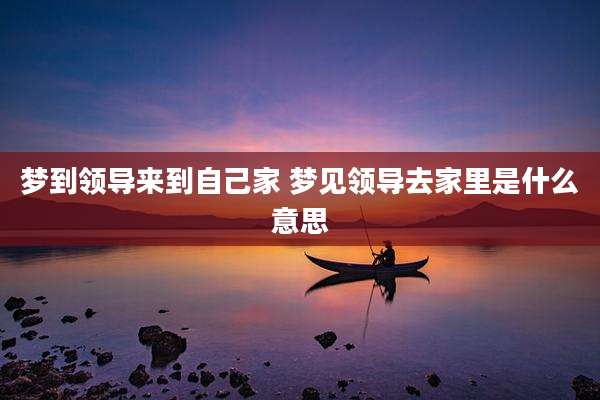 梦到领导来到自己家 梦见领导去家里是什么意思