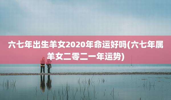六七年出生羊女2020年命运好吗(六七年属羊女二零二一年运势)