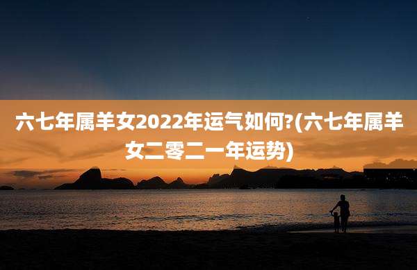 六七年属羊女2022年运气如何?(六七年属羊女二零二一年运势)