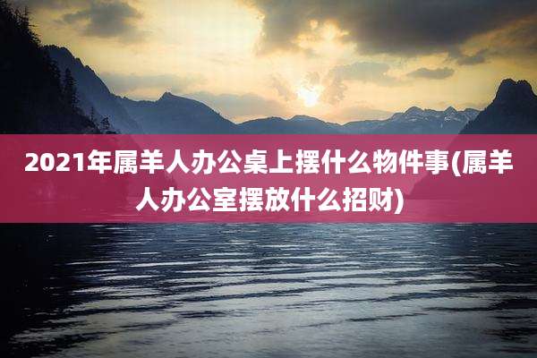 2021年属羊人办公桌上摆什么物件事(属羊人办公室摆放什么招财)
