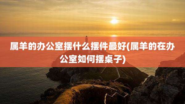 属羊的办公室摆什么摆件最好(属羊的在办公室如何摆桌子)