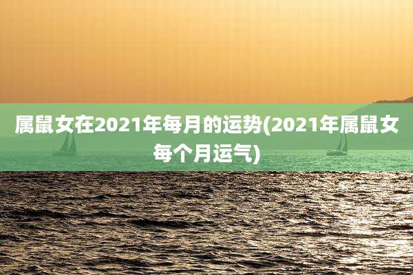 属鼠女在2021年每月的运势(2021年属鼠女每个月运气)