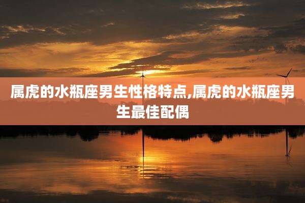 属虎的水瓶座男生性格特点,属虎的水瓶座男生最佳配偶