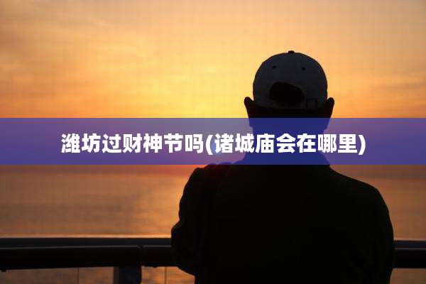潍坊过财神节吗(诸城庙会在哪里)