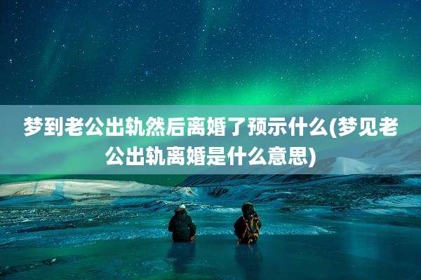 梦到老公出轨然后离婚了预示什么(梦见老公出轨离婚是什么意思)