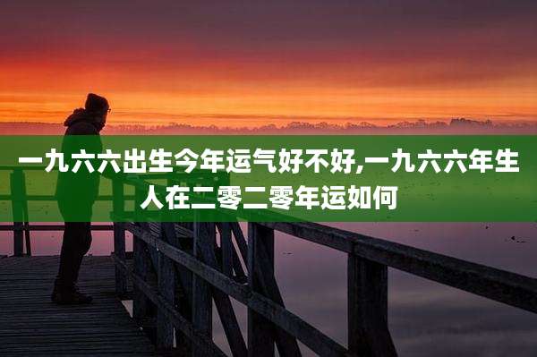 一九六六出生今年运气好不好,一九六六年生人在二零二零年运如何