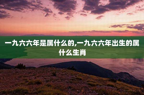 一九六六年是属什么的,一九六六年出生的属什么生肖