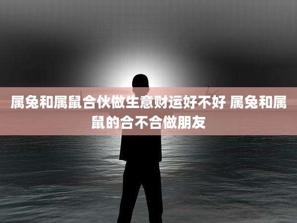 属兔和属鼠合伙做生意财运好不好 属兔和属鼠的合不合做朋友