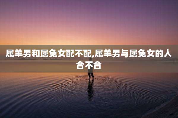 属羊男和属兔女配不配,属羊男与属兔女的人合不合