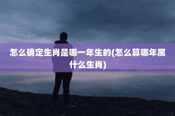 怎么确定生肖是哪一年生的(怎么算哪年属什么生肖)