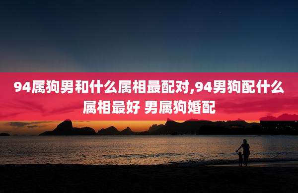 94属狗男和什么属相最配对,94男狗配什么属相最好 男属狗婚配