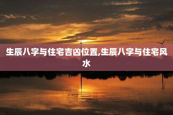 生辰八字与住宅吉凶位置,生辰八字与住宅风水