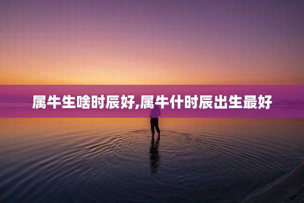 属牛生啥时辰好,属牛什时辰出生最好