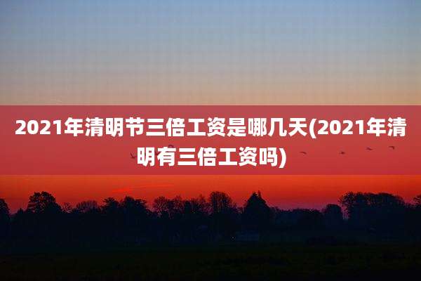 2021年清明节三倍工资是哪几天(2021年清明有三倍工资吗)