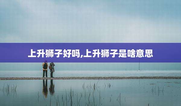 上升狮子好吗,上升狮子是啥意思