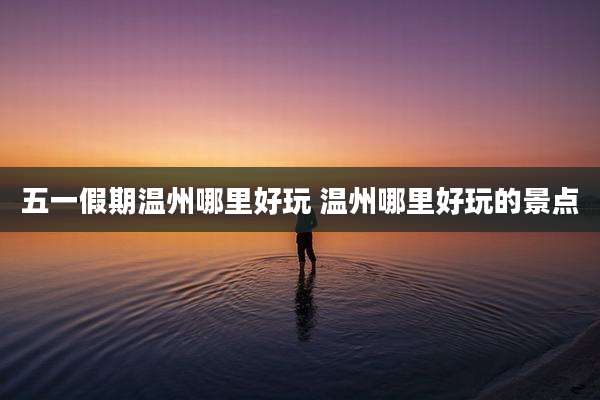 五一假期温州哪里好玩 温州哪里好玩的景点