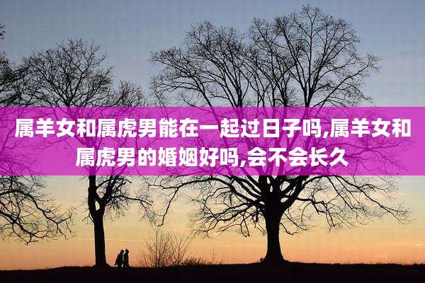 属羊女和属虎男能在一起过日子吗,属羊女和属虎男的婚姻好吗,会不会长久
