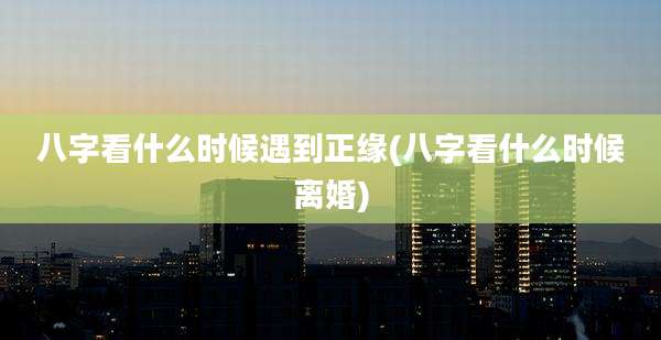 八字看什么时候遇到正缘(八字看什么时候离婚)