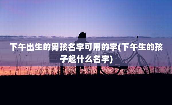 下午出生的男孩名字可用的字(下午生的孩子起什么名字)