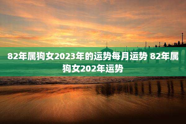 82年属狗女2023年的运势每月运势 82年属狗女202年运势