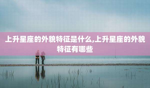 上升星座的外貌特征是什么,上升星座的外貌特征有哪些