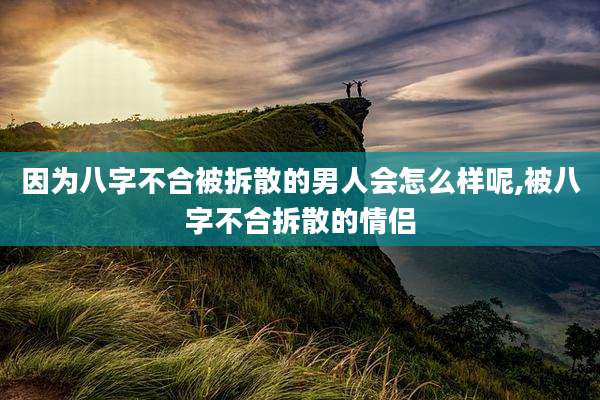 因为八字不合被拆散的男人会怎么样呢,被八字不合拆散的情侣