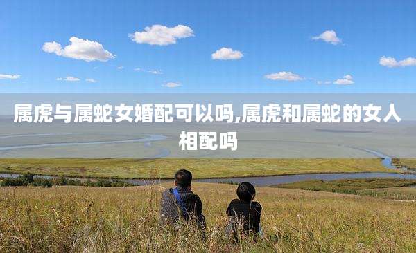 属虎与属蛇女婚配可以吗,属虎和属蛇的女人相配吗