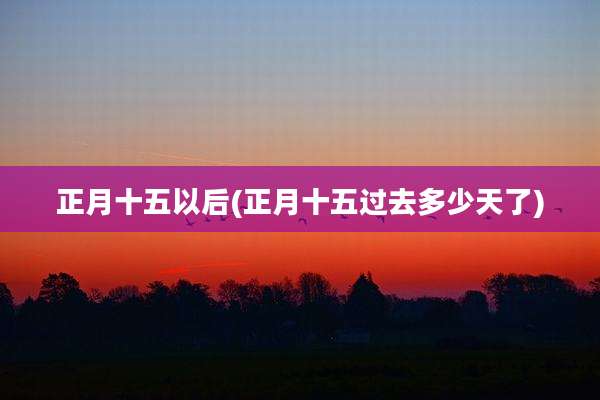 正月十五以后(正月十五过去多少天了)