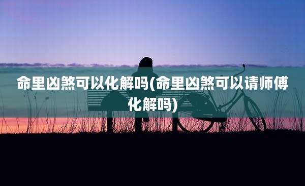 命里凶煞可以化解吗(命里凶煞可以请师傅化解吗)