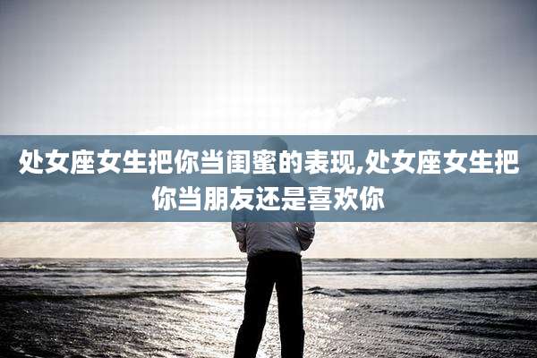 处女座女生把你当闺蜜的表现,处女座女生把你当朋友还是喜欢你