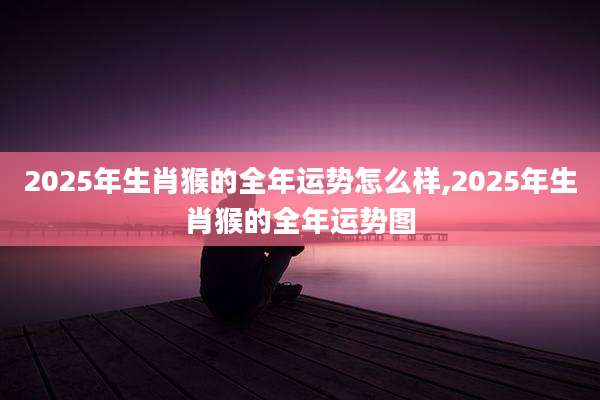 2025年生肖猴的全年运势怎么样,2025年生肖猴的全年运势图
