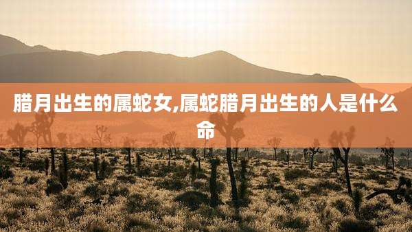 腊月出生的属蛇女,属蛇腊月出生的人是什么命