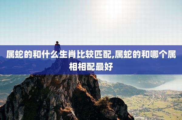 属蛇的和什么生肖比较匹配,属蛇的和哪个属相相配最好