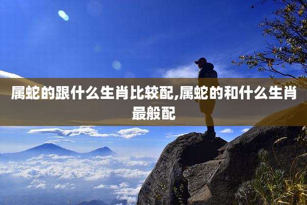 属蛇的跟什么生肖比较配,属蛇的和什么生肖最般配