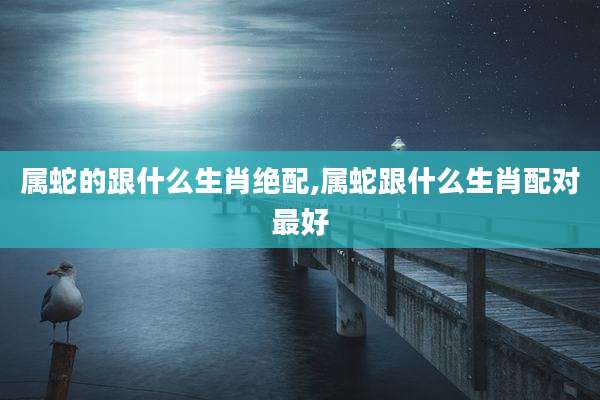 属蛇的跟什么生肖绝配,属蛇跟什么生肖配对最好