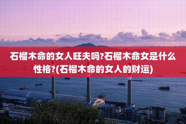 石榴木命的女人旺夫吗?石榴木命女是什么性格?(石榴木命的女人的财运)