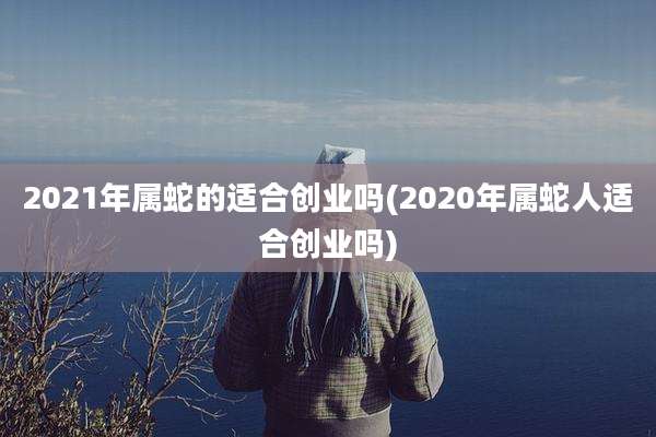 2021年属蛇的适合创业吗(2020年属蛇人适合创业吗)