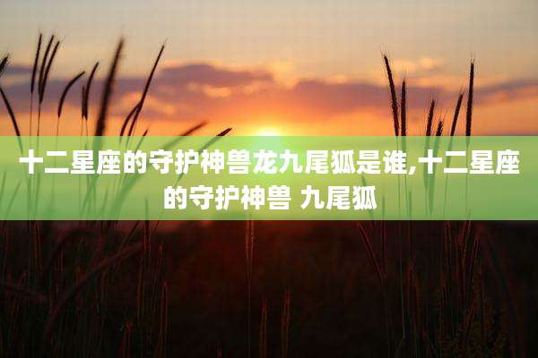 十二星座的守护神兽龙九尾狐是谁,十二星座的守护神兽 九尾狐