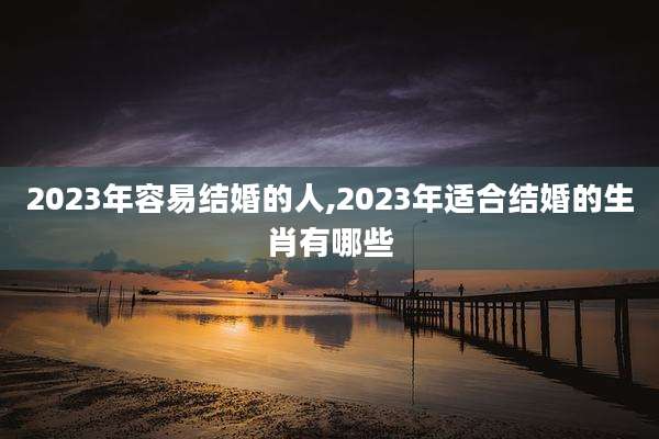 2023年容易结婚的人,2023年适合结婚的生肖有哪些
