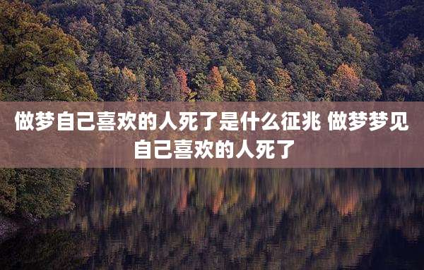 做梦自己喜欢的人死了是什么征兆 做梦梦见自己喜欢的人死了