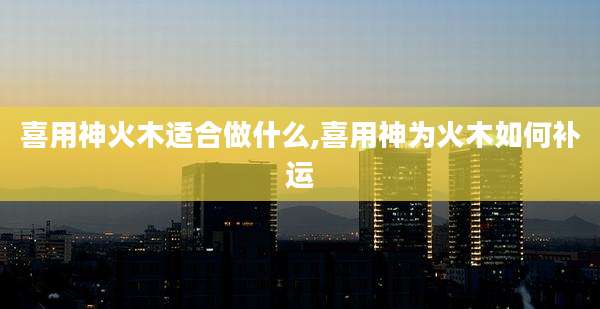 喜用神火木适合做什么,喜用神为火木如何补运