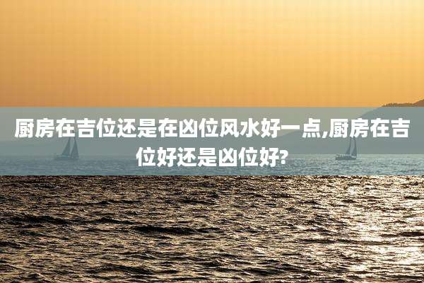 厨房在吉位还是在凶位风水好一点,厨房在吉位好还是凶位好?
