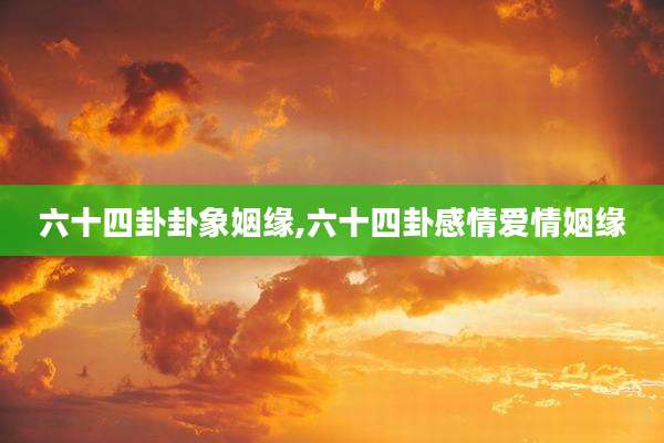 六十四卦卦象姻缘,六十四卦感情爱情姻缘